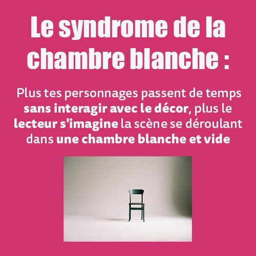 Le syndrome de la chambre blanche :  Plus tes personnages passent de temps sans interagir avec le décor, plus le lecteur s'imagine la scène se déroulant dans une chambre blanche et vide