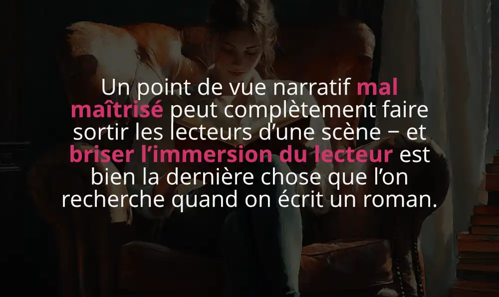 Un point de vue narratif mal maîtrisé peut complètement faire sortir les lecteurs d’une scène − et briser l’immersion du lecteur est bien la dernière chose que l’on recherche quand on écrit un roman.